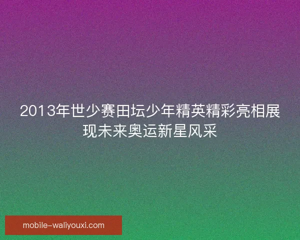 2013年世少赛田坛少年精英精彩亮相展现未来奥运新星风采