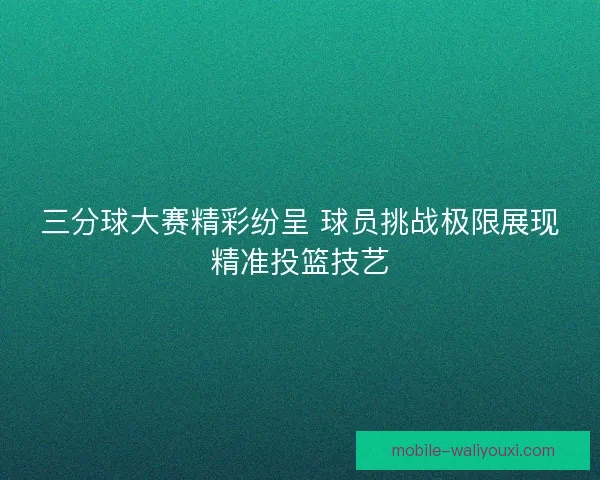 三分球大赛精彩纷呈 球员挑战极限展现精准投篮技艺