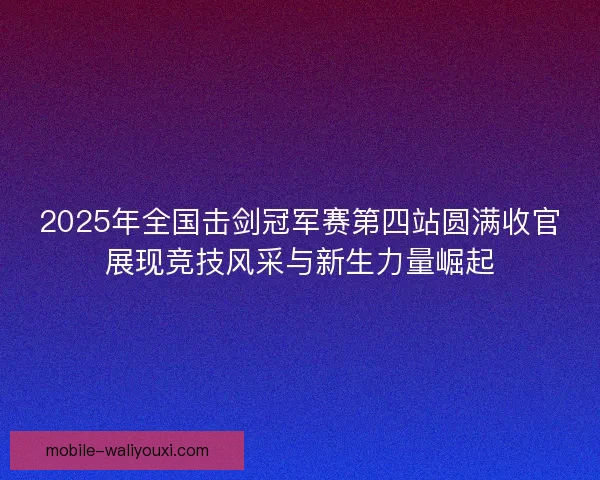 2025年全国击剑冠军赛第四站圆满收官展现竞技风采与新生力量崛起